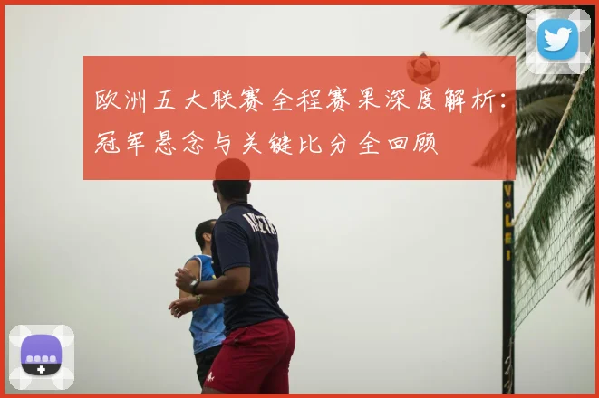 欧洲五大联赛全程赛果深度解析:冠军悬念与关键比分全回顾